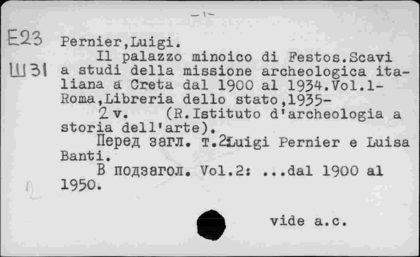 ﻿£23 Pernier,Luigi.
Il palazzo minoico di Festos.Scavi 1X131 a studi della missions archeologica ita-liana a Creta dal I900 al 19J4.Vol.l-Itoma,Libreria dello stato,19JJ-
2 v. (R.Istituto d’archeologia a storia dell’arte).
Перед загл. T.2iLuigi Pernier e Luisa Banti.
В подзагол. Vol.2: ...dal 1900 al 1950.
vide a.c.